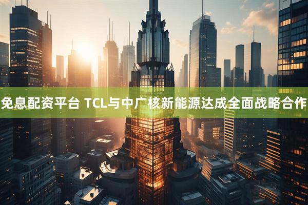 免息配资平台 TCL与中广核新能源达成全面战略合作