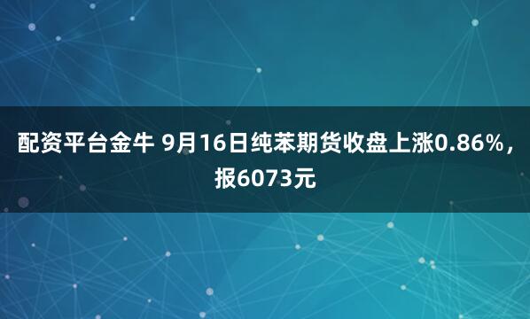 配资平台金牛 9月16日纯苯期货收盘上涨0.86%，报6073元