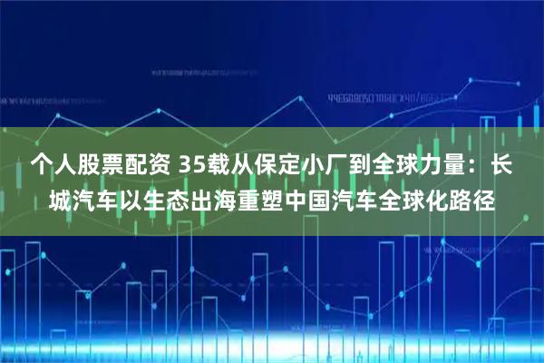个人股票配资 35载从保定小厂到全球力量：长城汽车以生态出海重塑中国汽车全球化路径