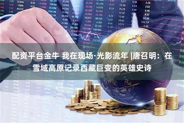 配资平台金牛 我在现场·光影流年 |唐召明：在雪域高原记录西藏巨变的英雄史诗