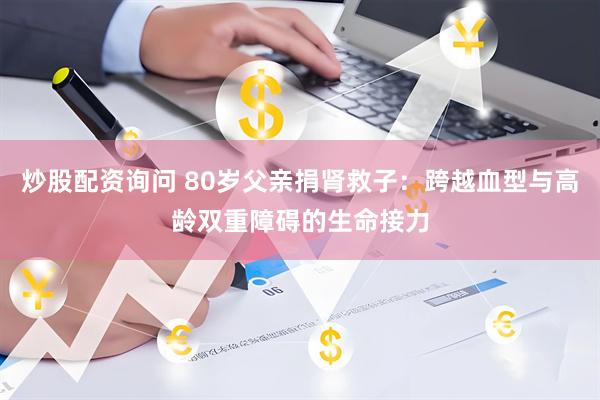 炒股配资询问 80岁父亲捐肾救子：跨越血型与高龄双重障碍的生命接力