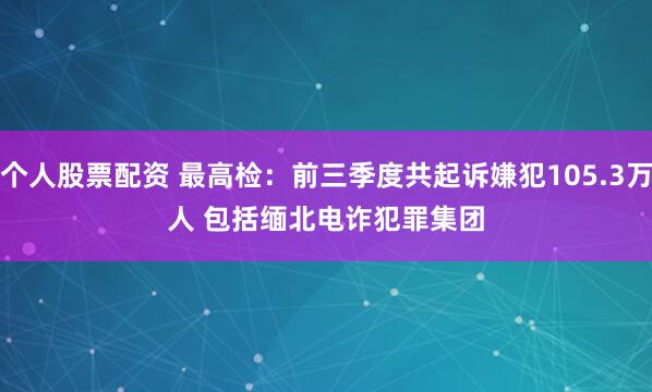 个人股票配资 最高检：前三季度共起诉嫌犯105.3万人 包括缅北电诈犯罪集团