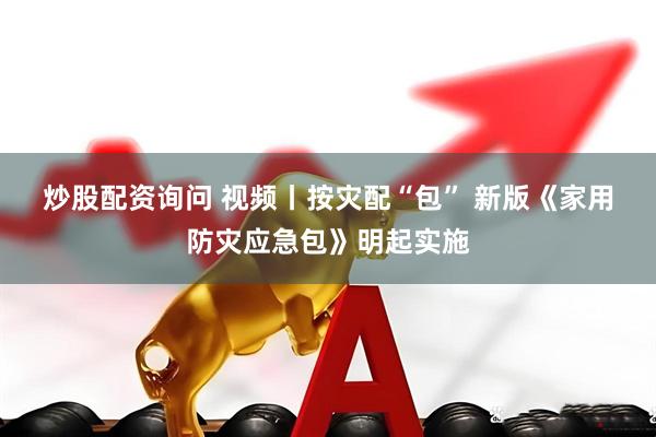 炒股配资询问 视频丨按灾配“包” 新版《家用防灾应急包》明起实施