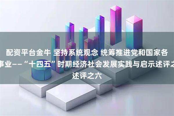配资平台金牛 坚持系统观念 统筹推进党和国家各项事业——“十四五”时期经济社会发展实践与启示述评之六