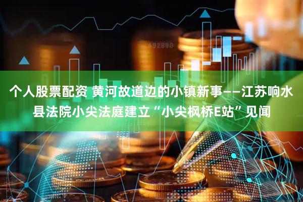 个人股票配资 黄河故道边的小镇新事——江苏响水县法院小尖法庭建立“小尖枫桥E站”见闻