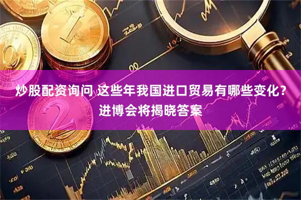 炒股配资询问 这些年我国进口贸易有哪些变化？进博会将揭晓答案