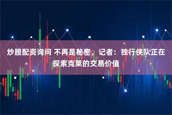 炒股配资询问 不再是秘密，记者：独行侠队正在探索克莱的交易价值