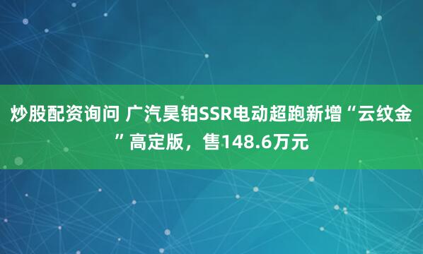 炒股配资询问 广汽昊铂SSR电动超跑新增“云纹金”高定版，售148.6万元
