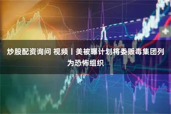 炒股配资询问 视频丨美被曝计划将委贩毒集团列为恐怖组织