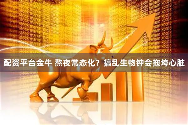 配资平台金牛 熬夜常态化？搞乱生物钟会拖垮心脏