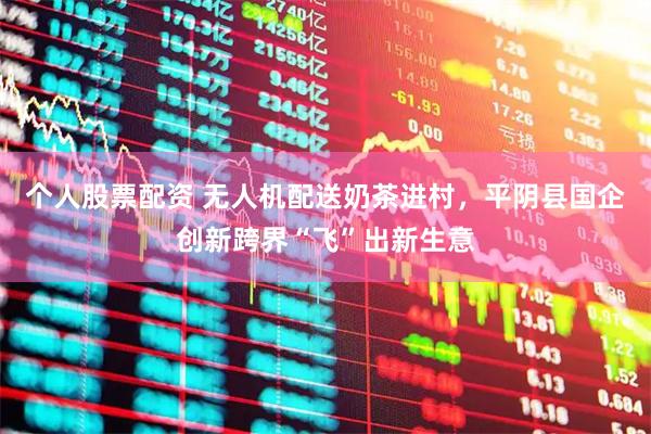 个人股票配资 无人机配送奶茶进村，平阴县国企创新跨界“飞”出新生意