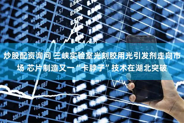 炒股配资询问 三峡实验室光刻胶用光引发剂走向市场 芯片制造又一“卡脖子”技术在湖北突破