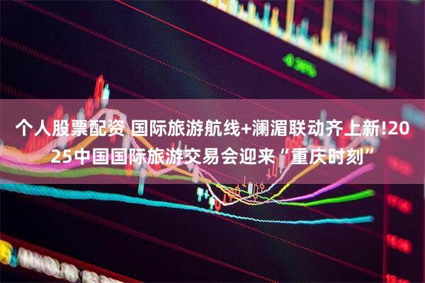 个人股票配资 国际旅游航线+澜湄联动齐上新!2025中国国际旅游交易会迎来“重庆时刻”