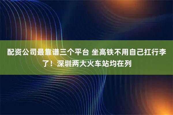 配资公司最靠谱三个平台 坐高铁不用自己扛行李了！深圳两大火车站均在列