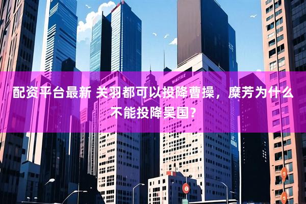 配资平台最新 关羽都可以投降曹操，糜芳为什么不能投降吴国？