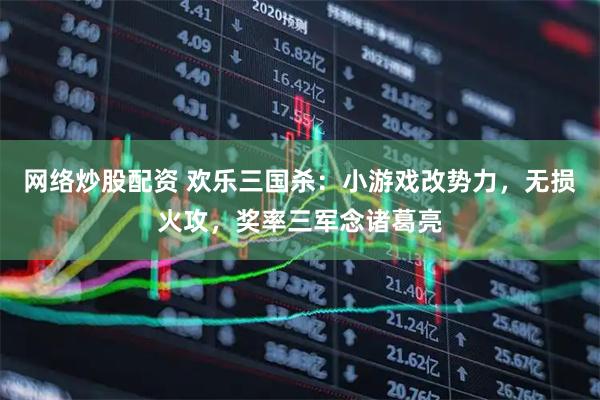 网络炒股配资 欢乐三国杀：小游戏改势力，无损火攻，奖率三军念诸葛亮