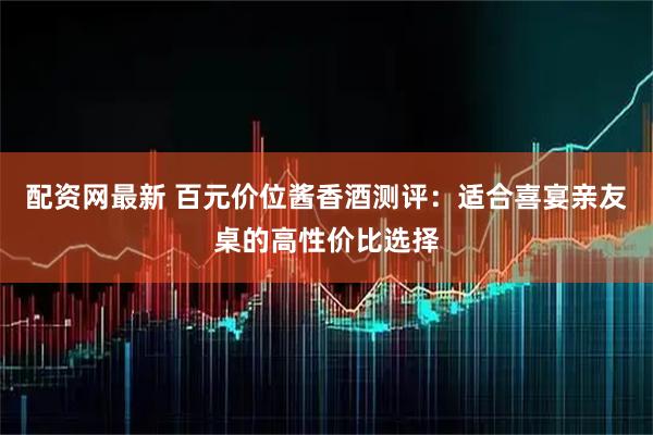 配资网最新 百元价位酱香酒测评：适合喜宴亲友桌的高性价比选择