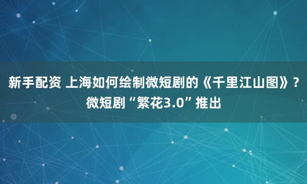 新手配资 上海如何绘制微短剧的《千里江山图》？微短剧“繁花3.0”推出