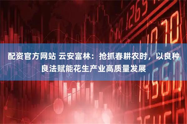 配资官方网站 云安富林：抢抓春耕农时，以良种良法赋能花生产业高质量发展