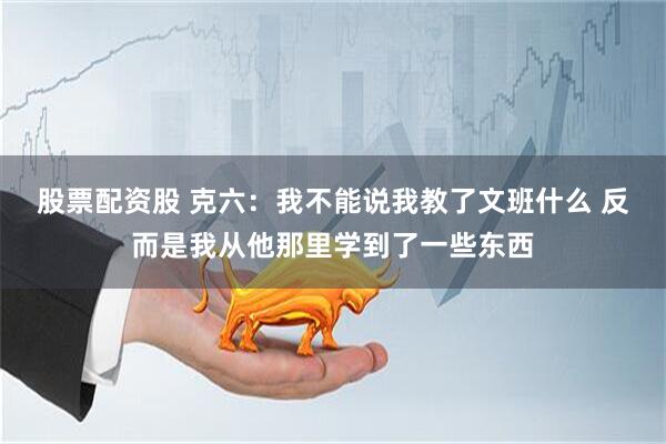 股票配资股 克六：我不能说我教了文班什么 反而是我从他那里学到了一些东西