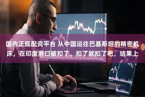国内正规配资平台 从中国运往巴基斯坦的精密机床，在印度港口被扣了。扣了就扣了吧，结果上
