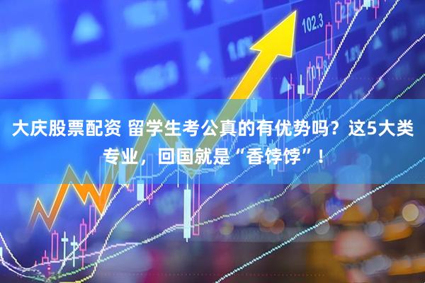 大庆股票配资 留学生考公真的有优势吗？这5大类专业，回国就是“香饽饽”！