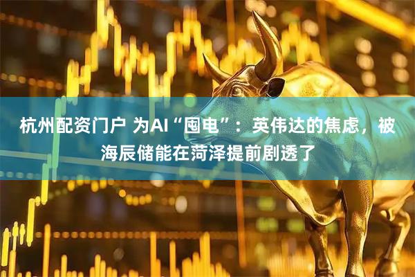 杭州配资门户 为AI“囤电”：英伟达的焦虑，被海辰储能在菏泽提前剧透了