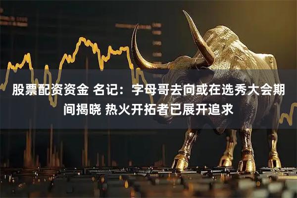 股票配资资金 名记：字母哥去向或在选秀大会期间揭晓 热火开拓者已展开追求