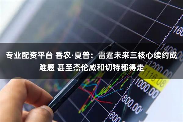 专业配资平台 香农·夏普：雷霆未来三核心续约成难题 甚至杰伦威和切特都得走