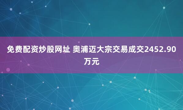 免费配资炒股网址 奥浦迈大宗交易成交2452.90万元