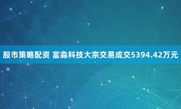 股市策略配资 富淼科技大宗交易成交5394.42万元