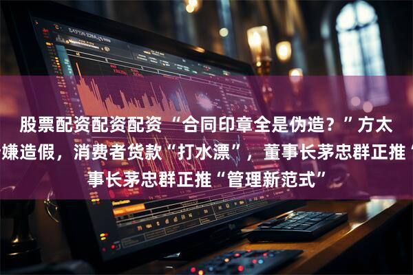 股票配资配资配资 “合同印章全是伪造？”方太一旗舰店长涉嫌造假，消费者货款“打水漂”，董事长茅忠群正推“管理新范式”