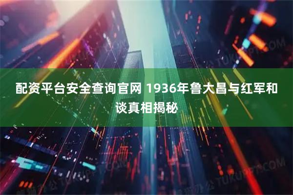 配资平台安全查询官网 1936年鲁大昌与红军和谈真相揭秘